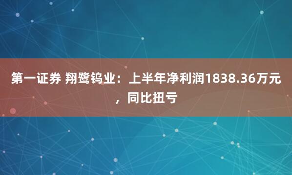 第一证券 翔鹭钨业：上半年净利润1838.36万元，同比扭亏