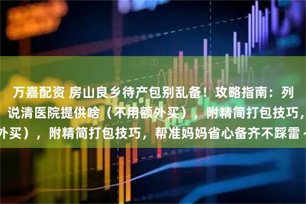 万嘉配资 房山良乡待产包别乱备！攻略指南：列清妈妈刚需、宝宝用品，说清医院提供啥（不用额外买），附精简打包技巧，帮准妈妈省心备齐不踩雷～
