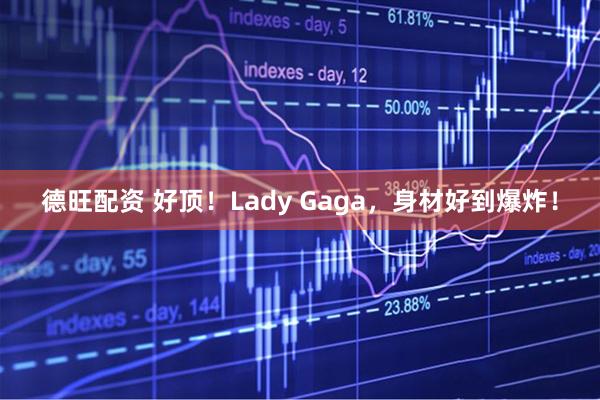 德旺配资 好顶！Lady Gaga，身材好到爆炸！