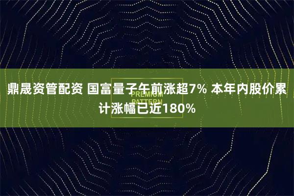 鼎晟资管配资 国富量子午前涨超7% 本年内股价累计涨幅已近180%