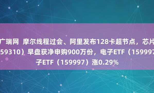 广瑞网  摩尔线程过会、阿里发布128卡超节点，芯片ETF天弘（159310）早盘获净申购900万份，电子ETF（159997）涨0.29%