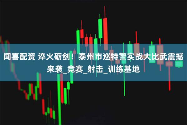 闻喜配资 淬火砺剑！泰州市巡特警实战大比武震撼来袭_竞赛_射击_训练基地