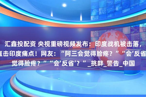 汇鑫投配资 央视重磅视频发布：印度战机被击落，六宗外交死罪曝光，直击印度痛点！网友：“阿三会觉得脸疼？”“会‘反省’？”_挑衅_警告_中国