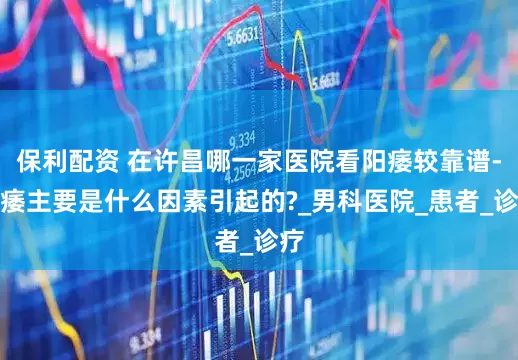 保利配资 在许昌哪一家医院看阳痿较靠谱-阳痿主要是什么因素引起的?_男科医院_患者_诊疗