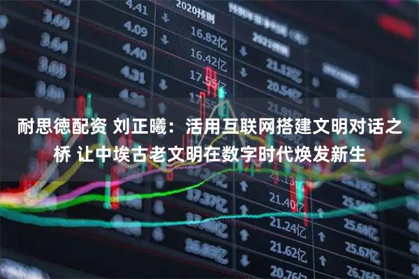 耐思徳配资 刘正曦：活用互联网搭建文明对话之桥 让中埃古老文明在数字时代焕发新生