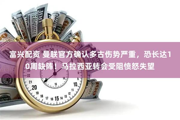 富兴配资 曼联官方确认多古伤势严重，恐长达10周缺阵！马拉西亚转会受阻愤怒失望