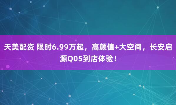 天美配资 限时6.99万起，高颜值+大空间，长安启源Q05到店体验！