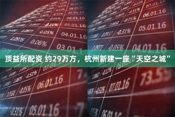 顶益所配资 约29万方，杭州新建一座“天空之城”