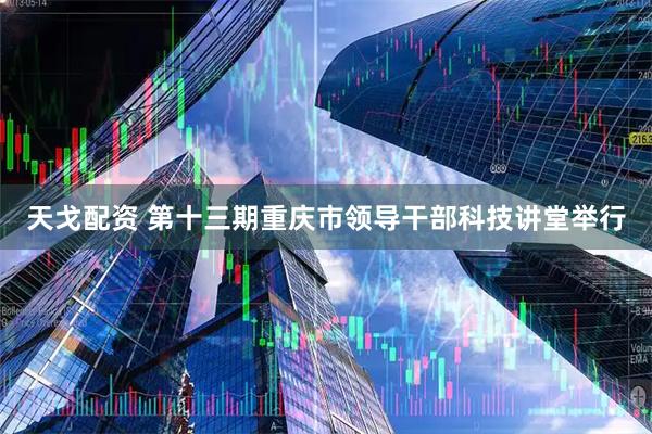 天戈配资 第十三期重庆市领导干部科技讲堂举行