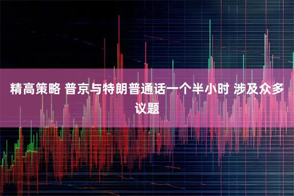 精高策略 普京与特朗普通话一个半小时 涉及众多议题
