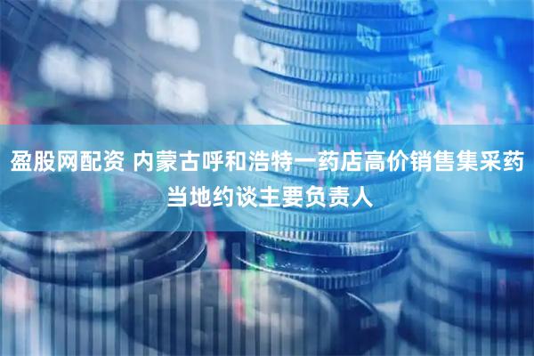 盈股网配资 内蒙古呼和浩特一药店高价销售集采药 当地约谈主要负责人